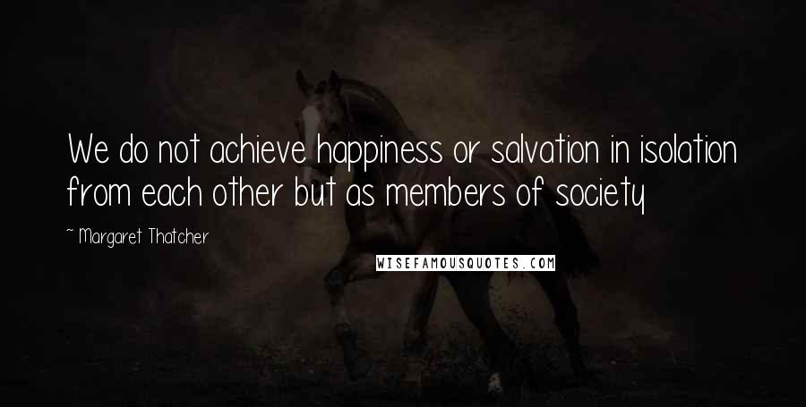 Margaret Thatcher Quotes: We do not achieve happiness or salvation in isolation from each other but as members of society