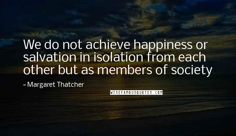 Margaret Thatcher Quotes: We do not achieve happiness or salvation in isolation from each other but as members of society