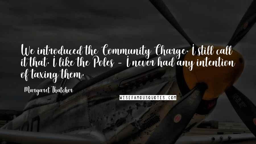 Margaret Thatcher Quotes: We introduced the Community Charge. I still call it that. I like the Poles - I never had any intention of taxing them.