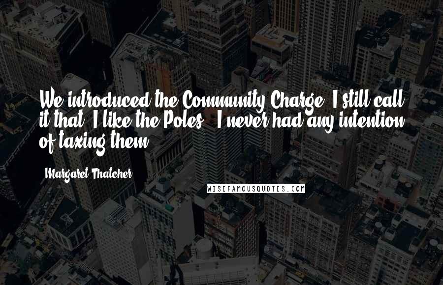 Margaret Thatcher Quotes: We introduced the Community Charge. I still call it that. I like the Poles - I never had any intention of taxing them.