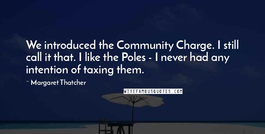 Margaret Thatcher Quotes: We introduced the Community Charge. I still call it that. I like the Poles - I never had any intention of taxing them.