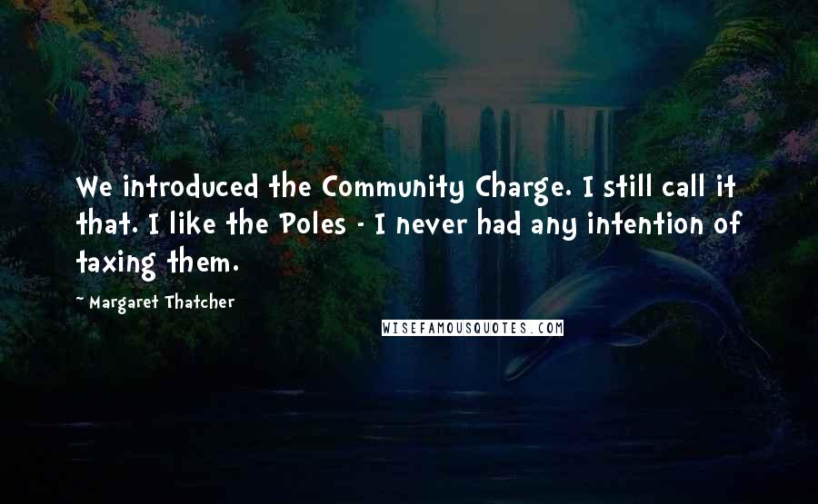 Margaret Thatcher Quotes: We introduced the Community Charge. I still call it that. I like the Poles - I never had any intention of taxing them.