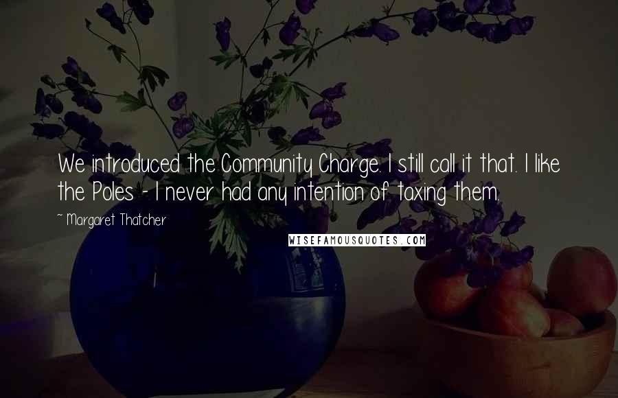 Margaret Thatcher Quotes: We introduced the Community Charge. I still call it that. I like the Poles - I never had any intention of taxing them.