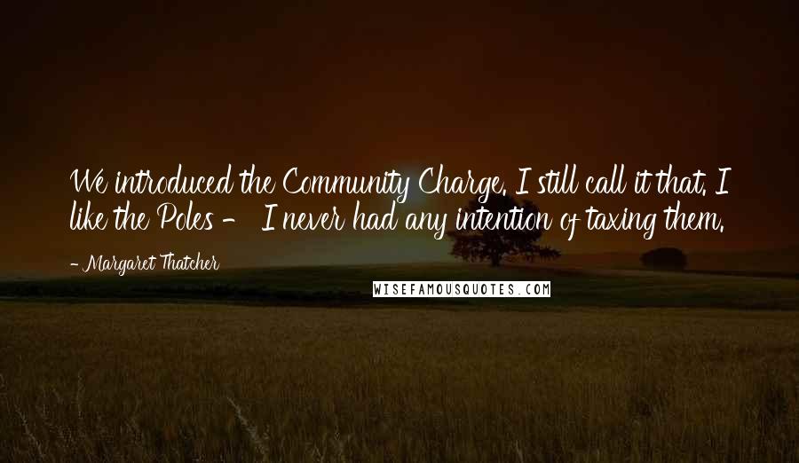 Margaret Thatcher Quotes: We introduced the Community Charge. I still call it that. I like the Poles - I never had any intention of taxing them.