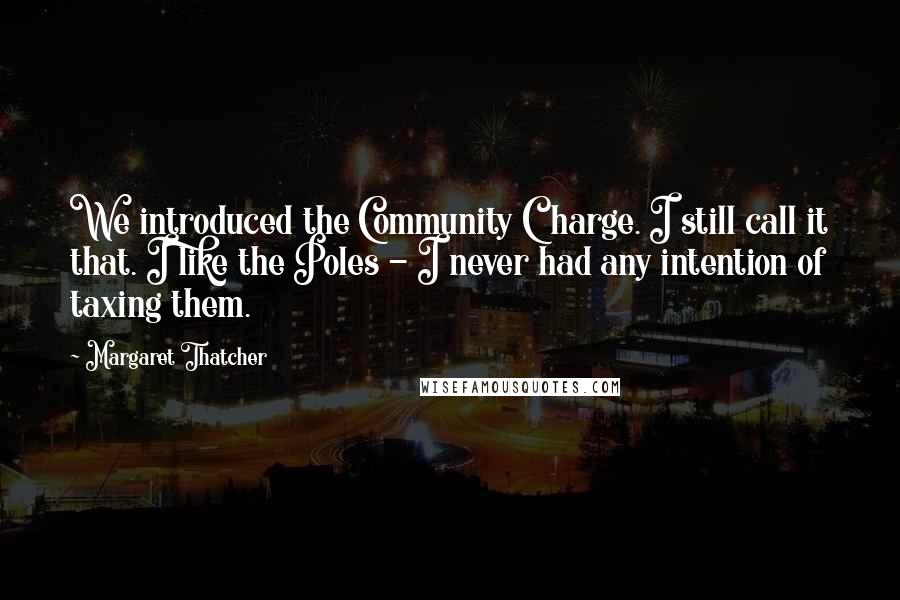 Margaret Thatcher Quotes: We introduced the Community Charge. I still call it that. I like the Poles - I never had any intention of taxing them.