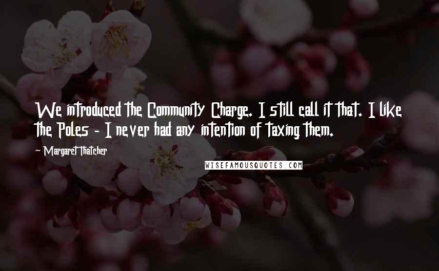 Margaret Thatcher Quotes: We introduced the Community Charge. I still call it that. I like the Poles - I never had any intention of taxing them.