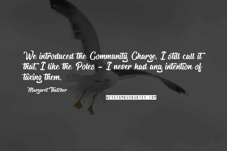 Margaret Thatcher Quotes: We introduced the Community Charge. I still call it that. I like the Poles - I never had any intention of taxing them.