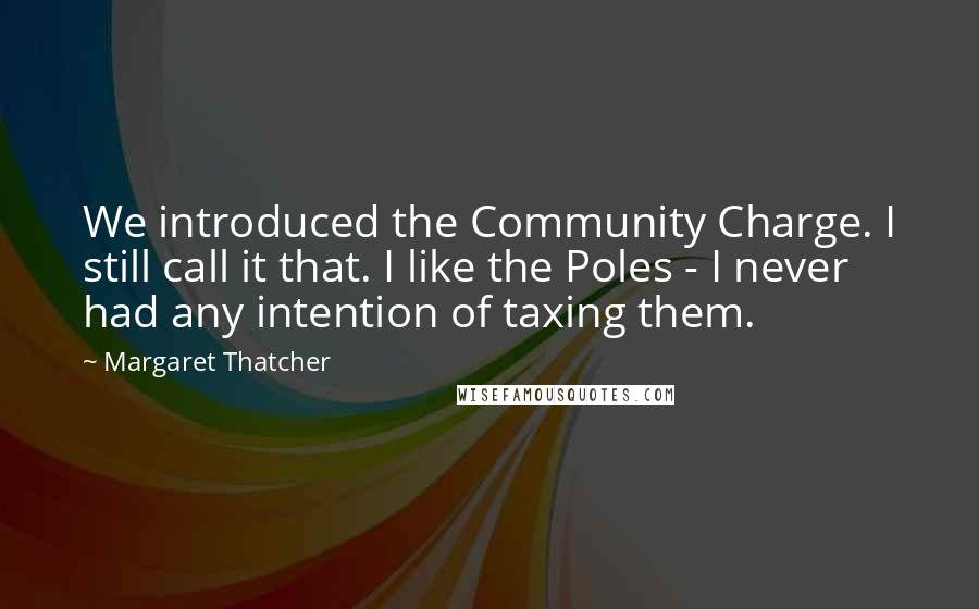 Margaret Thatcher Quotes: We introduced the Community Charge. I still call it that. I like the Poles - I never had any intention of taxing them.