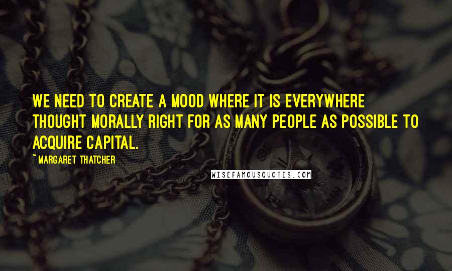 Margaret Thatcher Quotes: We need to create a mood where it is everywhere thought morally right for as many people as possible to acquire capital.
