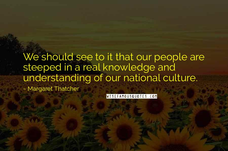 Margaret Thatcher Quotes: We should see to it that our people are steeped in a real knowledge and understanding of our national culture.