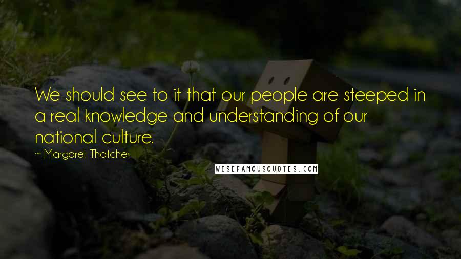 Margaret Thatcher Quotes: We should see to it that our people are steeped in a real knowledge and understanding of our national culture.