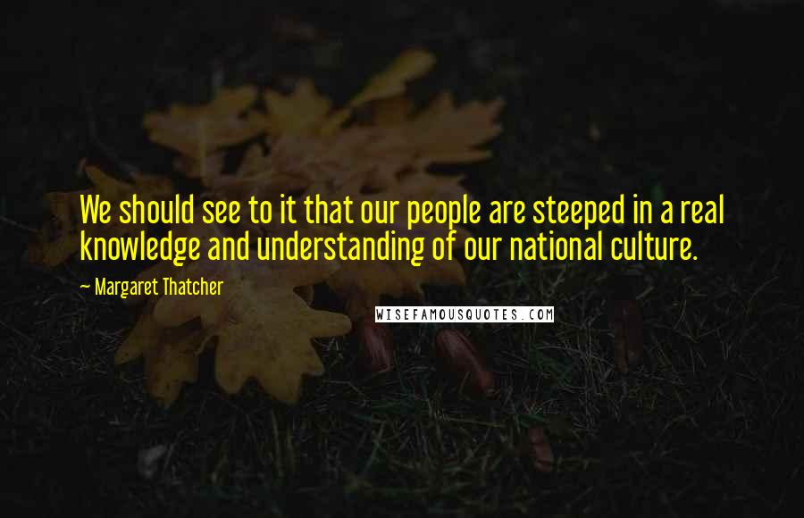 Margaret Thatcher Quotes: We should see to it that our people are steeped in a real knowledge and understanding of our national culture.