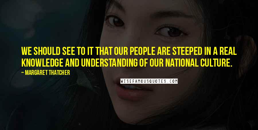 Margaret Thatcher Quotes: We should see to it that our people are steeped in a real knowledge and understanding of our national culture.