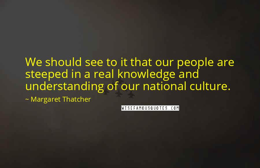 Margaret Thatcher Quotes: We should see to it that our people are steeped in a real knowledge and understanding of our national culture.