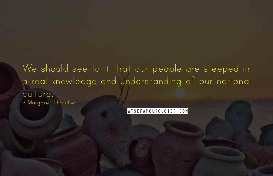 Margaret Thatcher Quotes: We should see to it that our people are steeped in a real knowledge and understanding of our national culture.