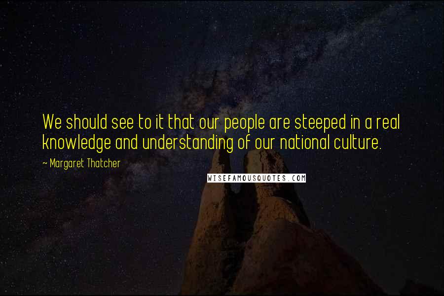 Margaret Thatcher Quotes: We should see to it that our people are steeped in a real knowledge and understanding of our national culture.