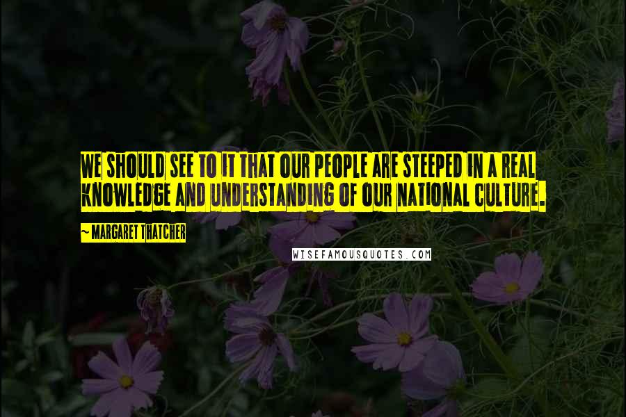 Margaret Thatcher Quotes: We should see to it that our people are steeped in a real knowledge and understanding of our national culture.