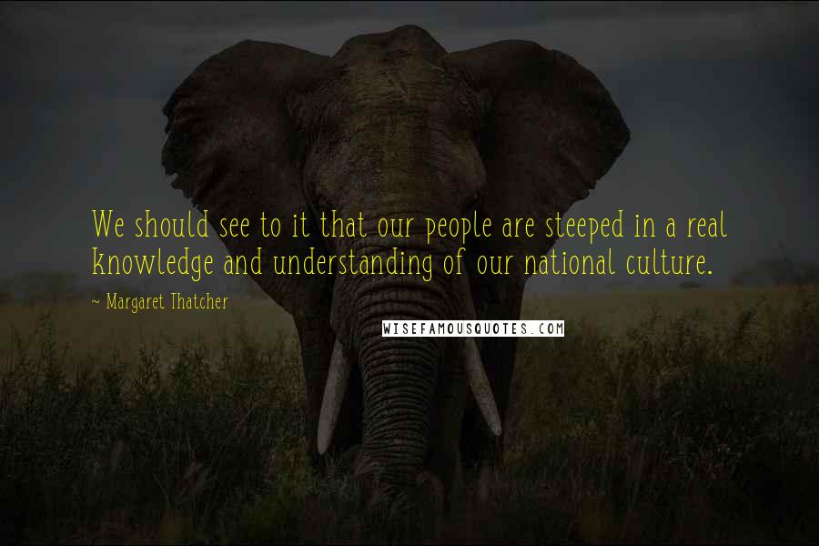 Margaret Thatcher Quotes: We should see to it that our people are steeped in a real knowledge and understanding of our national culture.