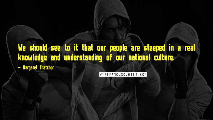 Margaret Thatcher Quotes: We should see to it that our people are steeped in a real knowledge and understanding of our national culture.