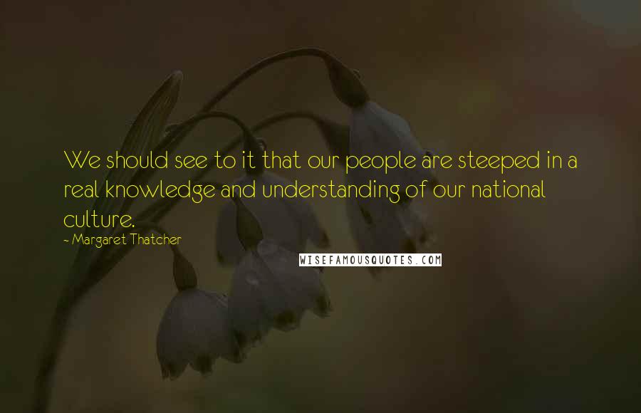 Margaret Thatcher Quotes: We should see to it that our people are steeped in a real knowledge and understanding of our national culture.