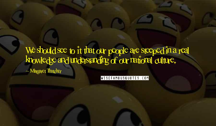 Margaret Thatcher Quotes: We should see to it that our people are steeped in a real knowledge and understanding of our national culture.
