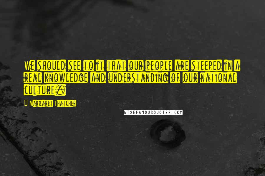 Margaret Thatcher Quotes: We should see to it that our people are steeped in a real knowledge and understanding of our national culture.