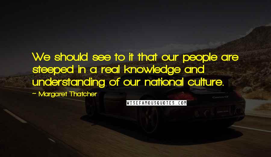 Margaret Thatcher Quotes: We should see to it that our people are steeped in a real knowledge and understanding of our national culture.