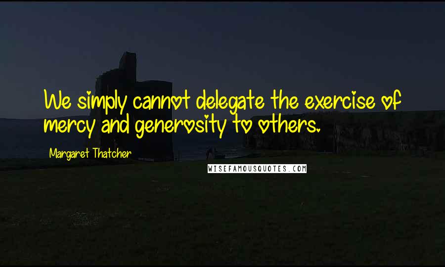 Margaret Thatcher Quotes: We simply cannot delegate the exercise of mercy and generosity to others.