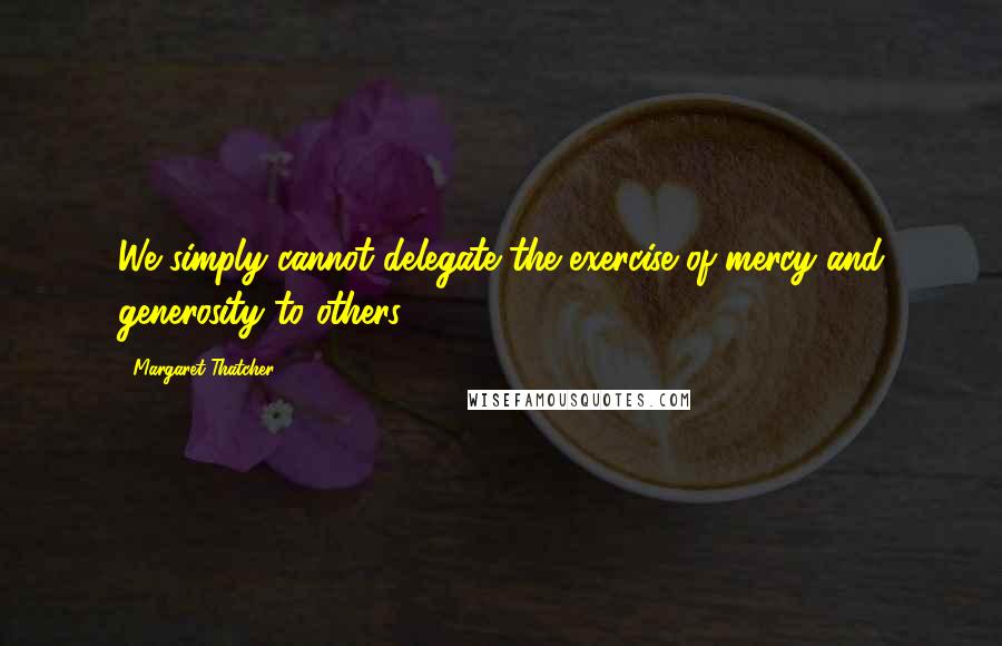 Margaret Thatcher Quotes: We simply cannot delegate the exercise of mercy and generosity to others.