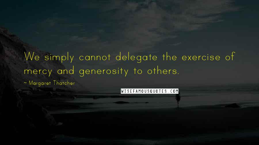 Margaret Thatcher Quotes: We simply cannot delegate the exercise of mercy and generosity to others.