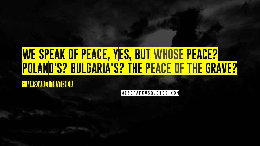 Margaret Thatcher Quotes: We speak of peace, yes, but whose peace? Poland's? Bulgaria's? The peace of the grave?