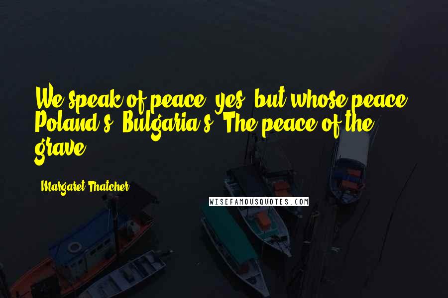 Margaret Thatcher Quotes: We speak of peace, yes, but whose peace? Poland's? Bulgaria's? The peace of the grave?