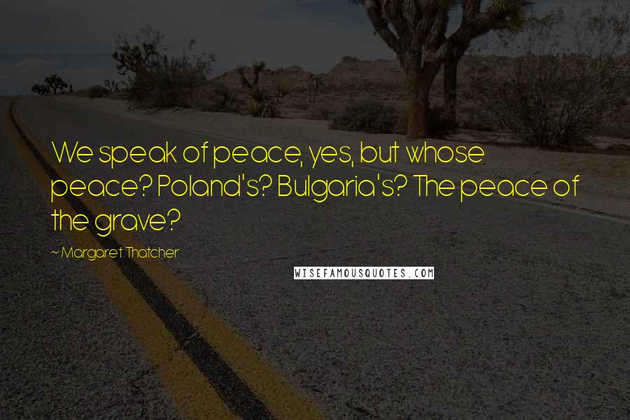 Margaret Thatcher Quotes: We speak of peace, yes, but whose peace? Poland's? Bulgaria's? The peace of the grave?