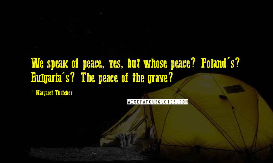 Margaret Thatcher Quotes: We speak of peace, yes, but whose peace? Poland's? Bulgaria's? The peace of the grave?