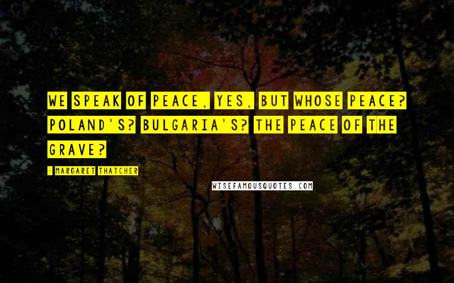 Margaret Thatcher Quotes: We speak of peace, yes, but whose peace? Poland's? Bulgaria's? The peace of the grave?