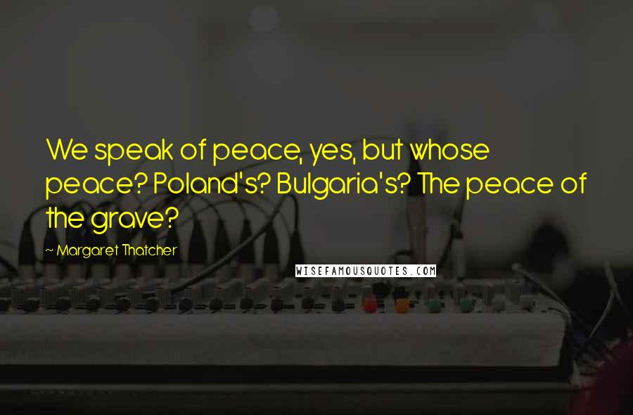 Margaret Thatcher Quotes: We speak of peace, yes, but whose peace? Poland's? Bulgaria's? The peace of the grave?