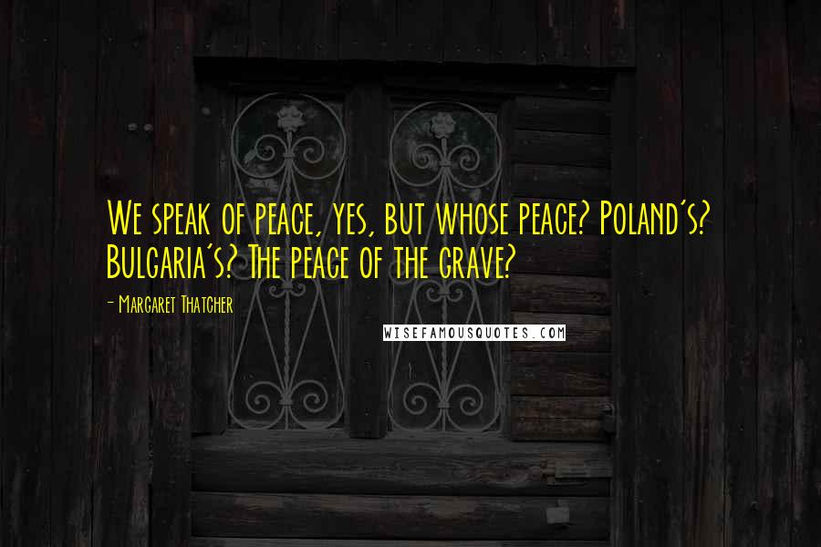 Margaret Thatcher Quotes: We speak of peace, yes, but whose peace? Poland's? Bulgaria's? The peace of the grave?