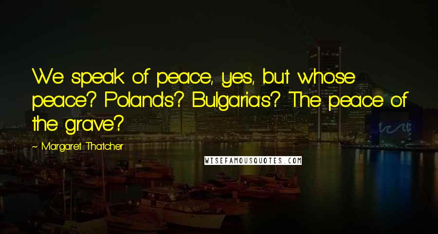 Margaret Thatcher Quotes: We speak of peace, yes, but whose peace? Poland's? Bulgaria's? The peace of the grave?