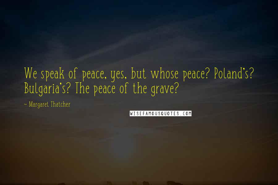 Margaret Thatcher Quotes: We speak of peace, yes, but whose peace? Poland's? Bulgaria's? The peace of the grave?