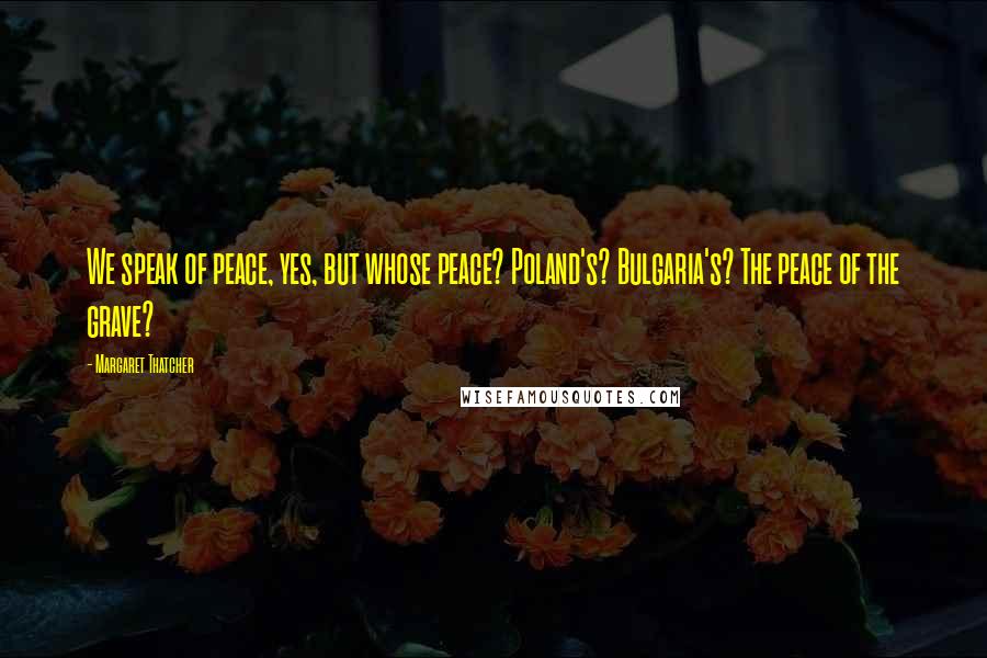 Margaret Thatcher Quotes: We speak of peace, yes, but whose peace? Poland's? Bulgaria's? The peace of the grave?