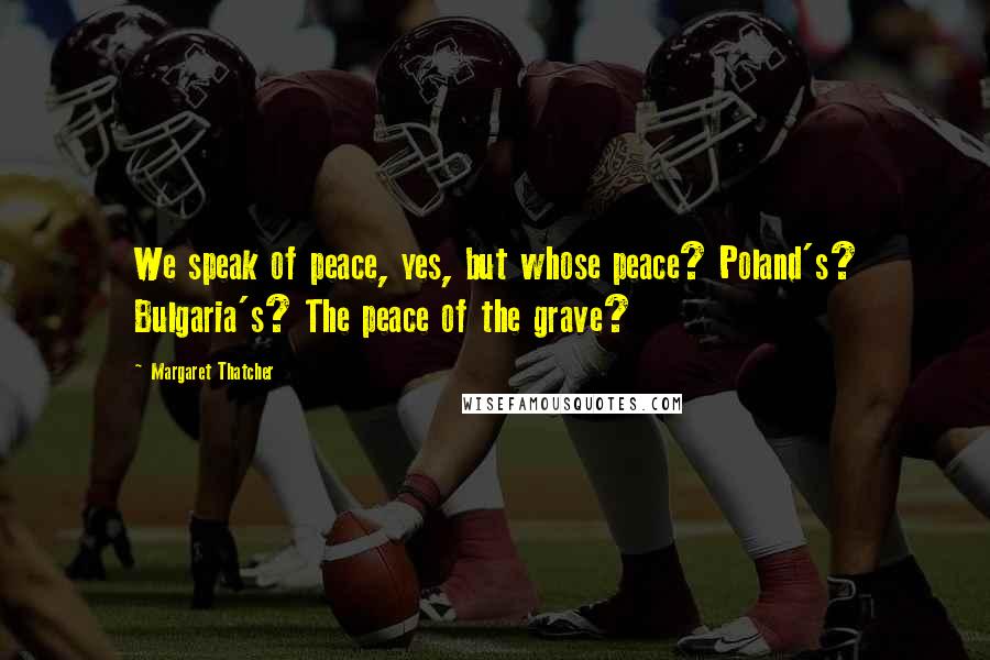 Margaret Thatcher Quotes: We speak of peace, yes, but whose peace? Poland's? Bulgaria's? The peace of the grave?