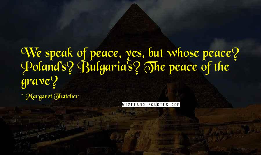 Margaret Thatcher Quotes: We speak of peace, yes, but whose peace? Poland's? Bulgaria's? The peace of the grave?