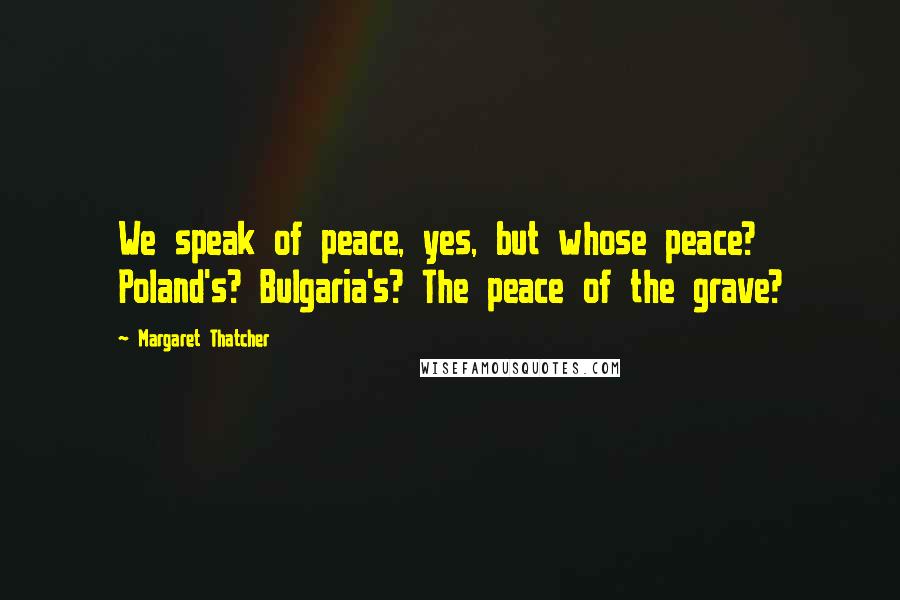 Margaret Thatcher Quotes: We speak of peace, yes, but whose peace? Poland's? Bulgaria's? The peace of the grave?