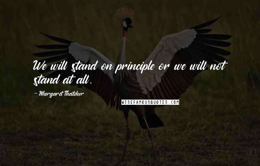 Margaret Thatcher Quotes: We will stand on principle or we will not stand at all.