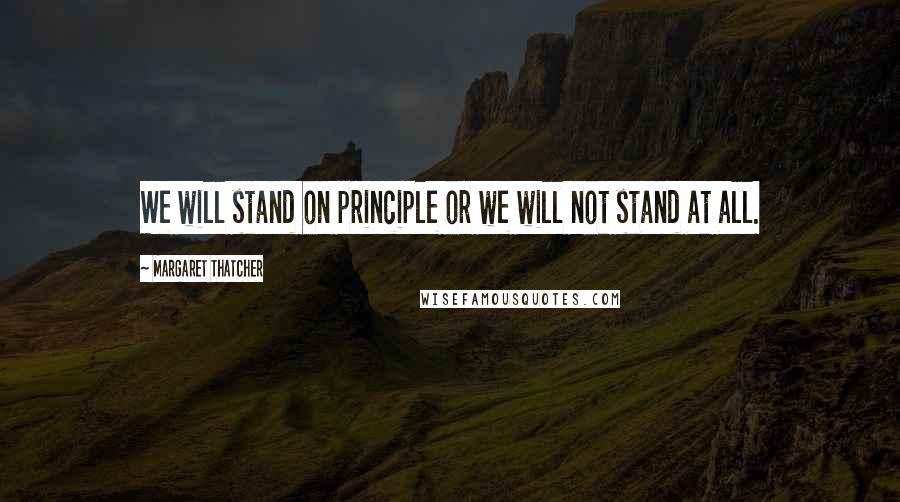 Margaret Thatcher Quotes: We will stand on principle or we will not stand at all.