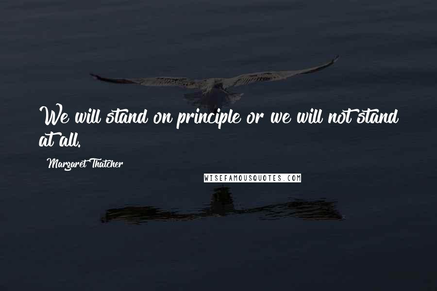 Margaret Thatcher Quotes: We will stand on principle or we will not stand at all.