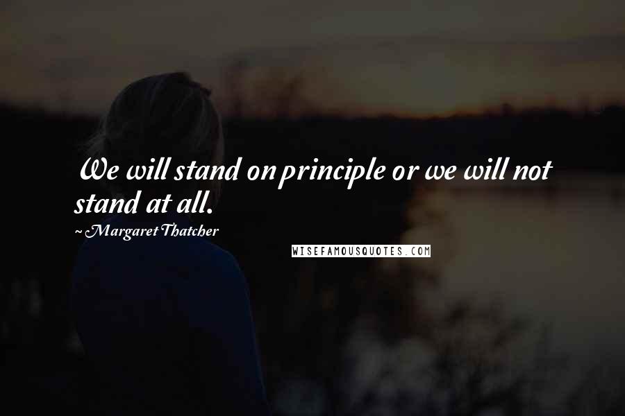 Margaret Thatcher Quotes: We will stand on principle or we will not stand at all.