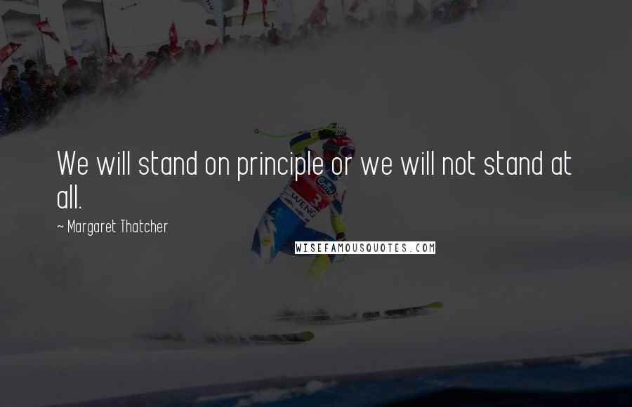 Margaret Thatcher Quotes: We will stand on principle or we will not stand at all.