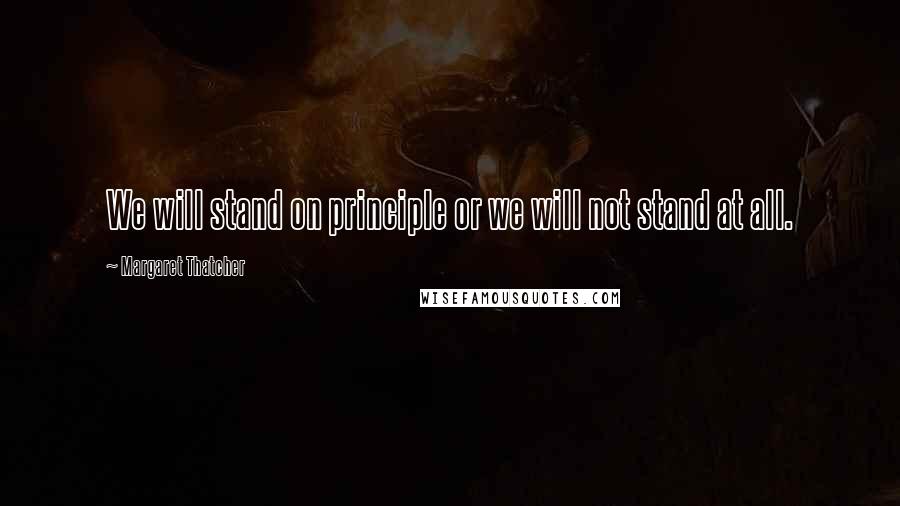 Margaret Thatcher Quotes: We will stand on principle or we will not stand at all.