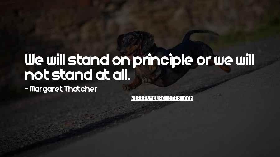Margaret Thatcher Quotes: We will stand on principle or we will not stand at all.